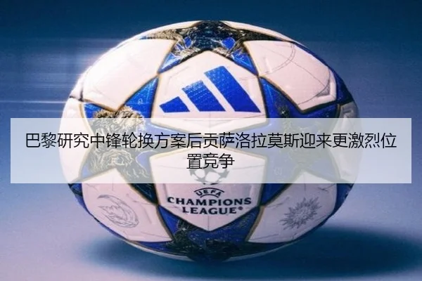 巴黎研究中锋轮换方案后贡萨洛拉莫斯迎来更激烈位置竞争