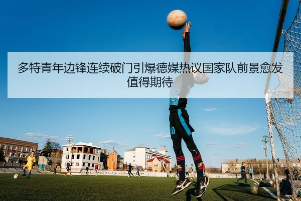 多特青年边锋连续破门引爆德媒热议国家队前景愈发值得期待