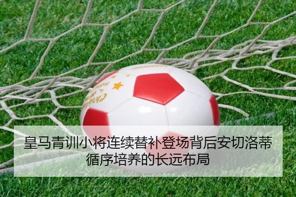 皇马青训小将连续替补登场背后安切洛蒂循序培养的长远布局