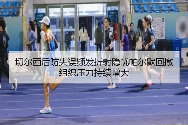 切尔西后防失误频发折射隐忧帕尔默回撤组织压力持续增大